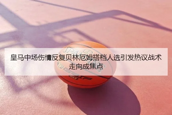 皇马中场伤情反复贝林厄姆搭档人选引发热议战术走向成焦点